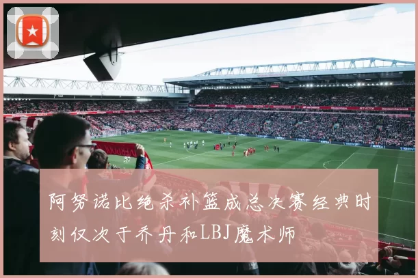 阿努诺比绝杀补篮成总决赛经典时刻仅次于乔丹和LBJ魔术师