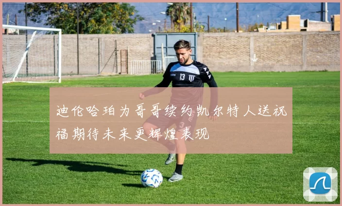 迪伦哈珀为哥哥续约凯尔特人送祝福期待未来更辉煌表现